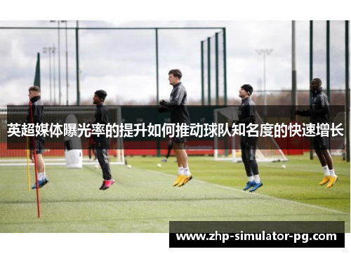 英超媒体曝光率的提升如何推动球队知名度的快速增长