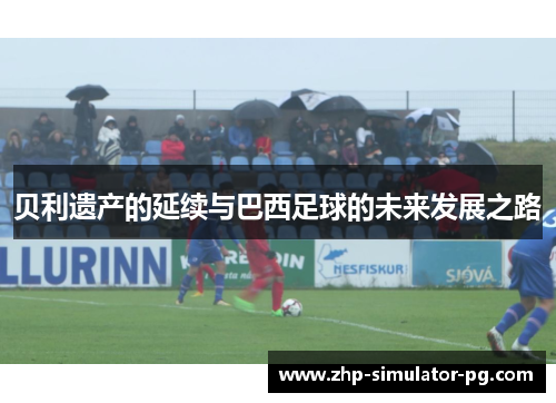 贝利遗产的延续与巴西足球的未来发展之路 贝利遗产的延续与巴西足球的未来发展之路