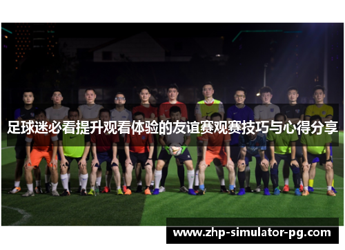 足球迷必看提升观看体验的友谊赛观赛技巧与心得分享