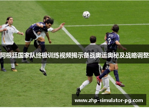 阿根廷国家队终极训练视频揭示备战奥运奥秘及战略调整