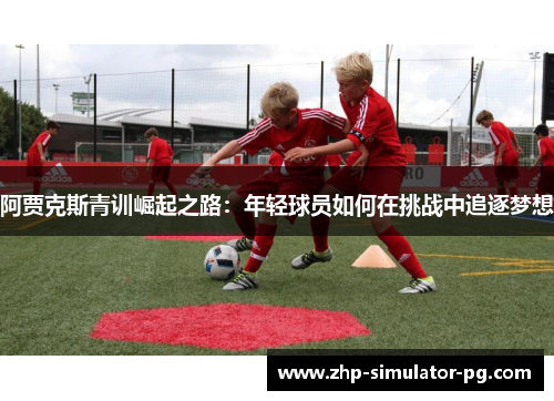 阿贾克斯青训崛起之路:年轻球员如何在挑战中追逐梦想 阿贾克斯青训崛起之路:年轻球员如何在挑战中追逐梦想