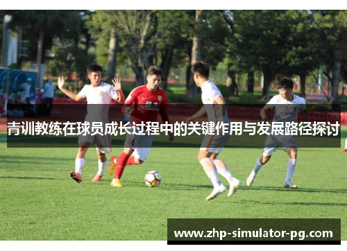 青训教练在球员成长过程中的关键作用与发展路径探讨 青训教练在球员成长过程中的关键作用与发展路径探讨