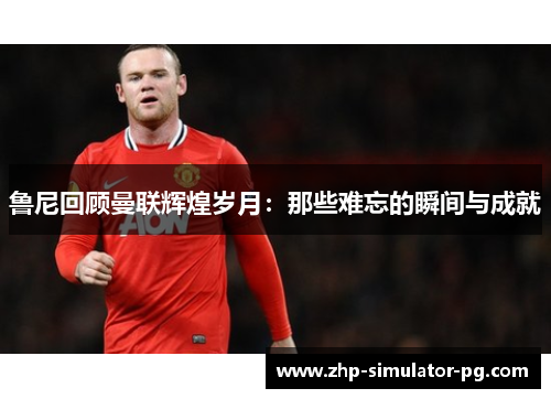 鲁尼回顾曼联辉煌岁月：那些难忘的瞬间与成就