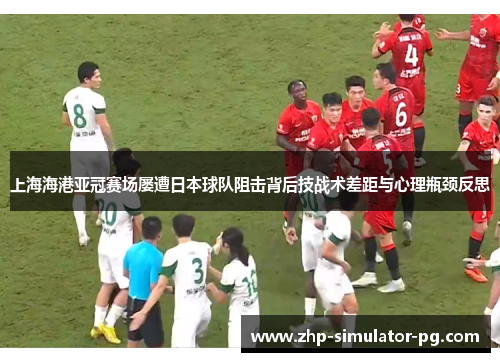 上海海港亚冠赛场屡遭日本球队阻击背后技战术差距与心理瓶颈反思