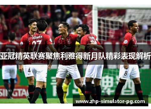 亚冠精英联赛聚焦利雅得新月队精彩表现解析