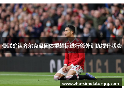 曼联确认齐尔克泽因体重超标进行额外训练提升状态 曼联确认齐尔克泽因体重超标进行额外训练提升状态