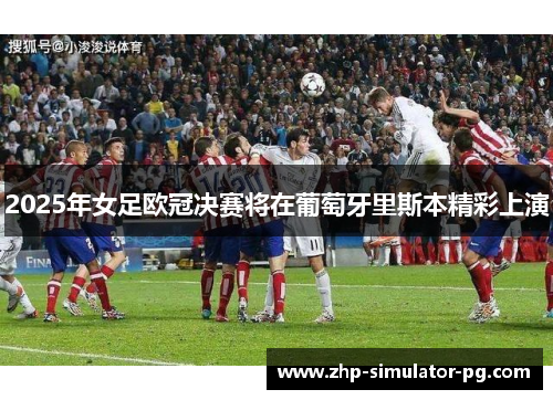 2025年女足欧冠决赛将在葡萄牙里斯本精彩上演 2025年女足欧冠决赛将在葡萄牙里斯本精彩上演