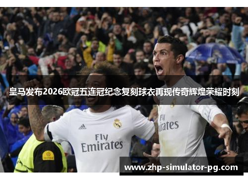 皇马发布2026欧冠五连冠纪念复刻球衣再现传奇辉煌荣耀时刻