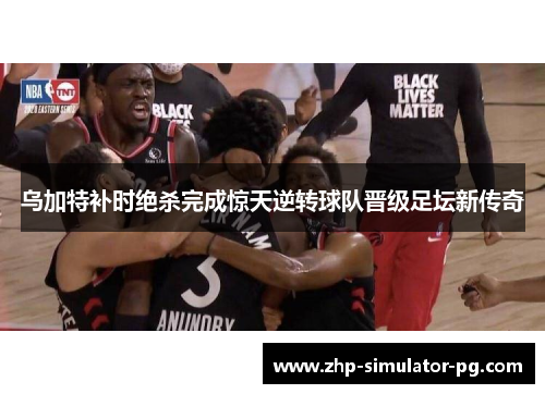 乌加特补时绝杀完成惊天逆转球队晋级足坛新传奇 乌加特补时绝杀完成惊天逆转球队晋级足坛新传奇