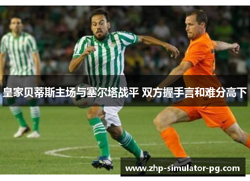 皇家贝蒂斯主场与塞尔塔战平 双方握手言和难分高下 皇家贝蒂斯主场与塞尔塔战平 双方握手言和难分高下