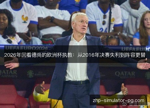 2026年回看德尚的欧洲杯执教:从2016年决赛失利到阵容更替 2026年回看德尚的欧洲杯执教:从2016年决赛失利到阵容更替